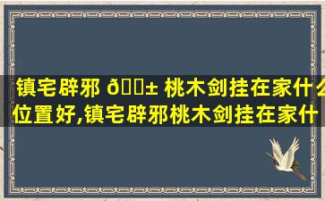 镇宅辟邪 🐱 桃木剑挂在家什么位置好,镇宅辟邪桃木剑挂在家什么位置好一点